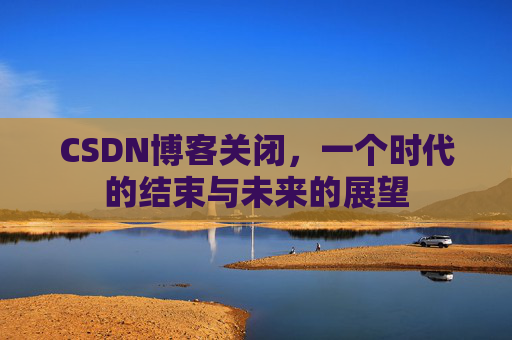 CSDN博客关闭,一个时代的结束与未来的展望 CSDN博客关闭,一个时代的结束与未来的展望